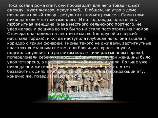 Пока хозяин дома спит, они производят для него товар - шьют одежду,  куют железо, пекут хлеб... В общем, на утро в доме появлялся новый товар - результат гномьих ремесел. Сами гномы никогда людям не показывались. И вот однажды, одна очень любопытная женщина, жена местного кельнского портного, не удержалась и решила во что бы то ни стало посмотреть на гномов. С вечера она налила на лестнице масло (по другой из версий насыпала гороха), и когда наступила глубокая ночь, она вышла в коридор с ярким фонарем. Гномы такого не ожидали, застигнутные врасплох внезапным светом, они бросились врассыпную и, подскользнувшись на разлитом масле  (или рассыпаном горохе), попереломали себе руки-ноги. Любопытство глупой женщины было удовлетворено, а вот гномы очень обиделись и ушли. Больше уже никогда они жителям Кельна не помогали. В память о тех беззаботных днях в Кельне стоит фонтан, подтверждающий эту, конечно же, правдивую историю. 