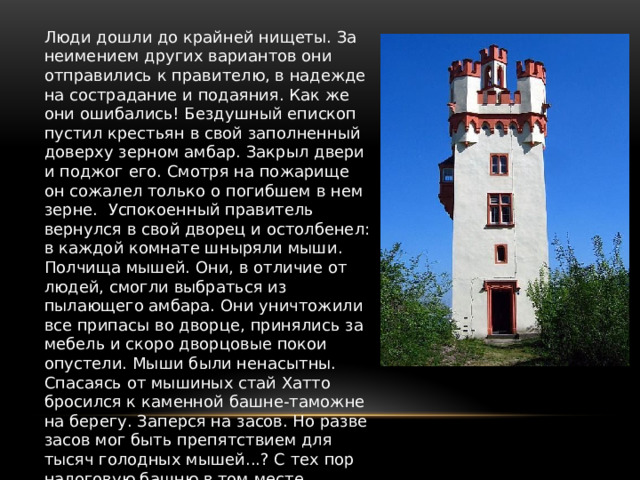 Люди дошли до крайней нищеты. За неимением других вариантов они отправились к правителю, в надежде на сострадание и подаяния. Как же они ошибались! Бездушный епископ пустил крестьян в свой заполненный доверху зерном амбар. Закрыл двери и поджог его. Смотря на пожарище он сожалел только о погибшем в нем зерне. Успокоенный правитель вернулся в свой дворец и остолбенел: в каждой комнате шныряли мыши. Полчища мышей. Они, в отличие от людей, смогли выбраться из пылающего амбара. Они уничтожили все припасы во дворце, принялись за мебель и скоро дворцовые покои опустели. Мыши были ненасытны. Спасаясь от мышиных стай Хатто бросился к каменной башне-таможне на берегу. Заперся на засов. Но разве засов мог быть препятствием для тысяч голодных мышей...? С тех пор налоговую башню в том месте называют Мойзетурм. 