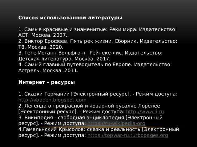Список использованной литературы   1. Самые красивые и знаменитые: Реки мира. Издательство: АСТ. Москва. 2007. 2. Виктор Ерофеев. Пять рек жизни. Сборник. Издательство: Т8. Москва. 2020. 3. Гете Иоганн Вольфганг. Рейнеке-лис. Издательство: Детская литература. Москва. 2017. 4. Самый главный путеводитель по Европе. Издательство: Астрель. Москва. 2011.   Интернет – ресурсы   1. Сказки Германии [Электронный ресурс]. - Режим доступа: http://vbaden.blogspot.com 2. Легенда о прекрасной и коварной русалке Лорелее [Электронный ресурс]. - Режим доступа: http://www.li.ru 3. Википедия - свободная энциклопедия [Электронный ресурс]. - Режим доступа: https://ru-wikipedia-org 4.Гамельнский Крысолов: сказка и реальность [Электронный ресурс]. - Режим доступа: https://topwar-ru.turbopages.org 