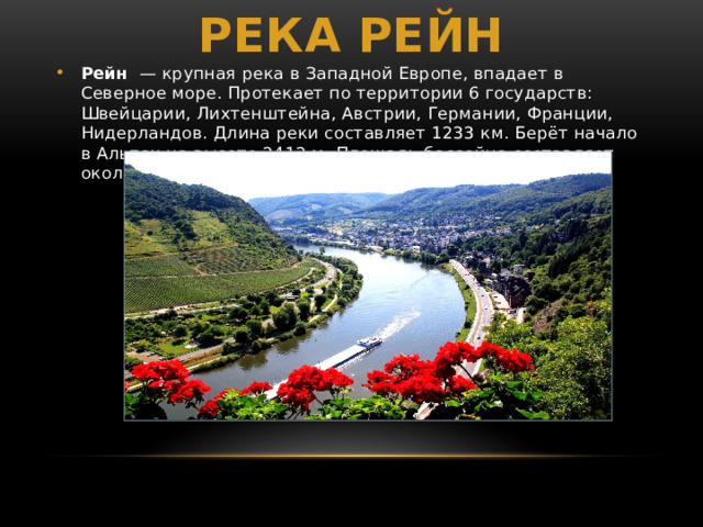Река рейн Рейн  — крупная река в Западной Европе, впадает в Северное море. Протекает по территории 6 государств: Швейцарии, Лихтенштейна, Австрии, Германии, Франции, Нидерландов. Длина реки составляет 1233 км. Берёт начало в Альпах на высоте 2412 м. Площадь бассейна составляет около 185 тыс. км². 