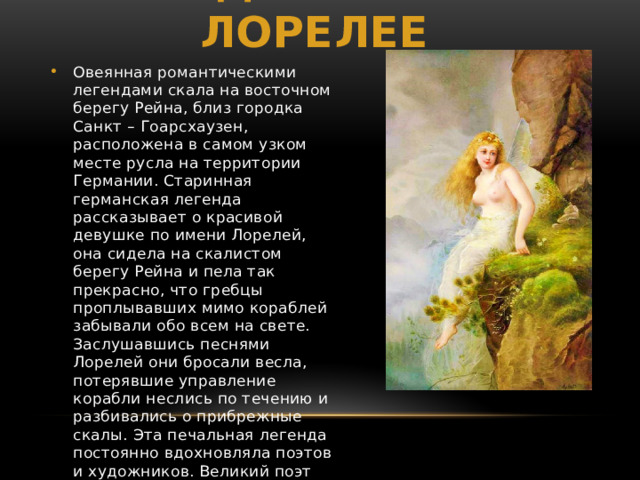 Легенда о Русалке Лорелее  Овеянная романтическими легендами скала на восточном берегу Рейна, близ городка Санкт – Гоарсхаузен, расположена в самом узком месте русла на территории Германии. Старинная германская легенда рассказывает о красивой девушке по имени Лорелей, она сидела на скалистом берегу Рейна и пела так прекрасно, что гребцы проплывавших мимо кораблей забывали обо всем на свете. Заслушавшись песнями Лорелей они бросали весла, потерявшие управление корабли неслись по тeчению и разбивались о прибрежные скалы. Этa печальная легенда постоянно вдохновляла поэтов и художников. Великий поэт Генрих Гейне написал свою знаменитую поэму 