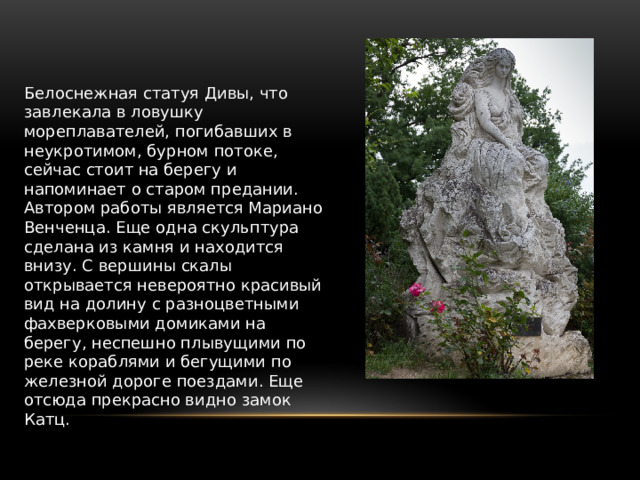 Белоснежная статуя Дивы, что завлекала в ловушку мореплавателей, погибавших в неукротимом, бурном потоке, сейчас стоит на берегу и напоминает о старом предании. Автором работы является Мариано Венченца. Еще одна скульптура сделана из камня и находится внизу. С вершины скалы открывается невероятно красивый вид на долину с разноцветными фахверковыми домиками на берегу, неспешно плывущими по реке кораблями и бегущими по железной дороге поездами. Еще отсюда прекрасно видно замок Катц. 