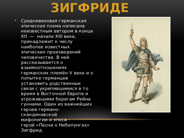 Легенда о Зигфриде Средневековая германская эпическая поэма написана неизвестным автором в конце XII  — начале XIII века, принадлежит к числу наиболее известных эпических произведений человечества. В ней рассказывается о взаимоотношениях германских племён V веке и о попытке германцев установить родственные связи с укрепившимися в то время в Восточной Европе и угрожавшими берегам Рейна гуннами. Один из важнейших героев германо-скандинавской мифологии и эпоса - герой «Песни о Нибелунгах» Зигфрид. 