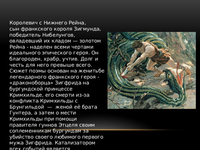 Королевич с Нижнего Рейна, сын франкского короля Зигмунда, победитель Нибелунгов, овладевший их кладом — золотом Рейна - наделен всеми чертами идеального эпического героя. Он благороден, храбр, учтив. Долг и честь для него превыше всего. Сюжет поэмы основан на женитьбе легендарного франкского героя - «драконоборца» Зигфрида на бургундской принцессе Кримхильде, его смерти из-за конфликта Кримхильды с Брунгильдой  — женой её брата Гунтера, а затем о мести Кримхильды при помощи правителя гуннов Этцеля своим соплеменникам бургундам за убийство своего любимого первого мужа Зигфрида. Катализатором всех событий является таинственная третья сила в лице вездесущего и всезнающего злодея Хагена 