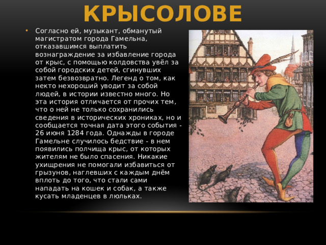 Легенда о крысолове Согласно ей, музыкант, обманутый магистратом города Гамельна, отказавшимся выплатить вознаграждение за избавление города от крыс, c помощью колдовства увёл за собой городских детей, сгинувших затем безвозвратно. Легенд о том, как некто нехороший уводит за собой людей, в истории известно много. Но эта история отличается от прочих тем, что о ней не только сохранились сведения в исторических хрониках, но и сообщается точная дата этого события - 26 июня 1284 года. Однажды в городе Гамельне случилось бедствие - в нем появились полчища крыс, от которых жителям не было спасения. Никакие ухищрения не помогали избавиться от грызунов, наглевших с каждым днём вплоть до того, что стали сами нападать на кошек и собак, а также кусать младенцев в люльках. 