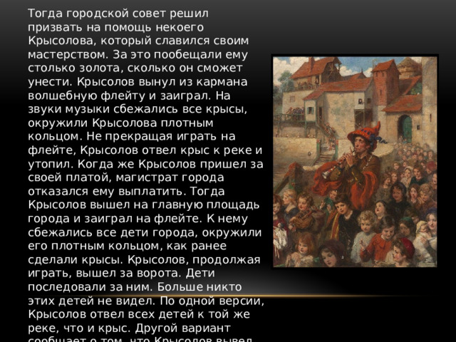 Тогда городской совет решил призвать на помощь некоего Крысолова, который славился своим мастерством. За это пообещали ему столько золота, сколько он сможет унести. Крысолов вынул из кармана волшебную флейту и заиграл. На звуки музыки сбежались все крысы, окружили Крысолова плотным кольцом. Не прекращая играть на флейте, Крысолов отвел крыс к реке и утопил. Когда же Крысолов пришел за своей платой, магистрат города отказался ему выплатить. Тогда Крысолов вышел на главную площадь города и заиграл на флейте. К нему сбежались все дети города, окружили его плотным кольцом, как ранее сделали крысы. Крысолов, продолжая играть, вышел за ворота. Дети последовали за ним. Больше никто этих детей не видел. По одной версии, Крысолов отвел всех детей к той же реке, что и крыс. Другой вариант сообщает о том, что Крысолов вывел детей из умирающего от голода города в прекрасные, более счастливые, места. То ли в Трансильванию, то ли в Польшу. Где они и жили долго и счастливо. 