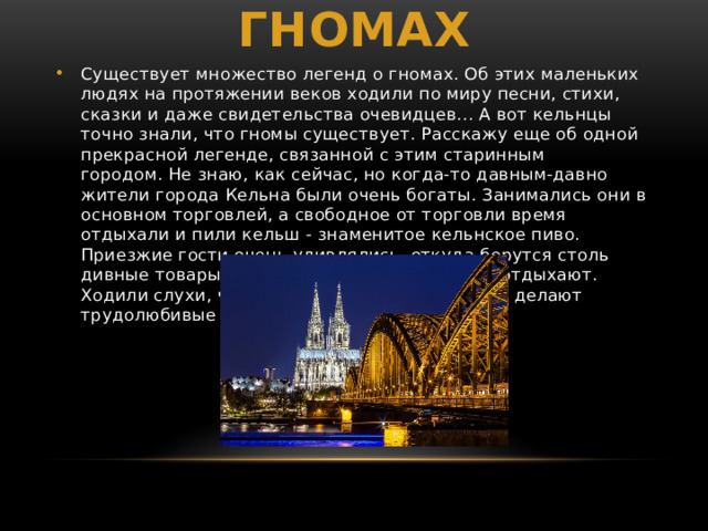 Легенда о кельнских гномах Существует множество легенд о гномах. Об этих маленьких людях на протяжении веков ходили по миру песни, стихи, сказки и даже свидетельства очевидцев... А вот кельнцы точно знали, что гномы существует. Расскажу еще об одной прекрасной легенде, связанной с этим старинным городом. Не знаю, как сейчас, но когда-то давным-давно жители города Кельна были очень богаты. Занимались они в основном торговлей, а свободное от торговли время отдыхали и пили кельш - знаменитое кельнское пиво. Приезжие гости очень удивлялись, откуда берутся столь дивные товары, если сами жители все время отдыхают. Ходили слухи, что всю работу за них по ночам делают трудолюбивые гномы. 
