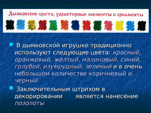  В дымковской игрушке традиционно используют следующие цвета: красный, оранжевый, желтый, малиновый, синий,  голубой, изумрудный, зеленый и в очень небольшом количестве коричневый и черный   Заключительным штрихом в декорировании является нанесение позолоты 