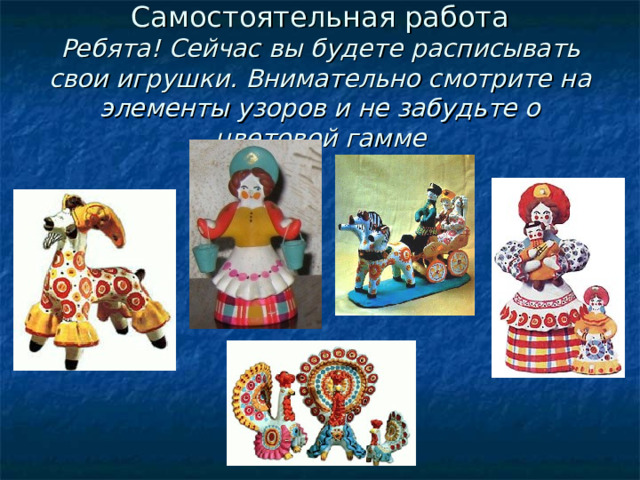 Самостоятельная работа  Ребята! Сейчас вы будете  расписывать свои игрушки. Внимательно смотрите на элементы узоров и не забудьте о цветовой гамме 
