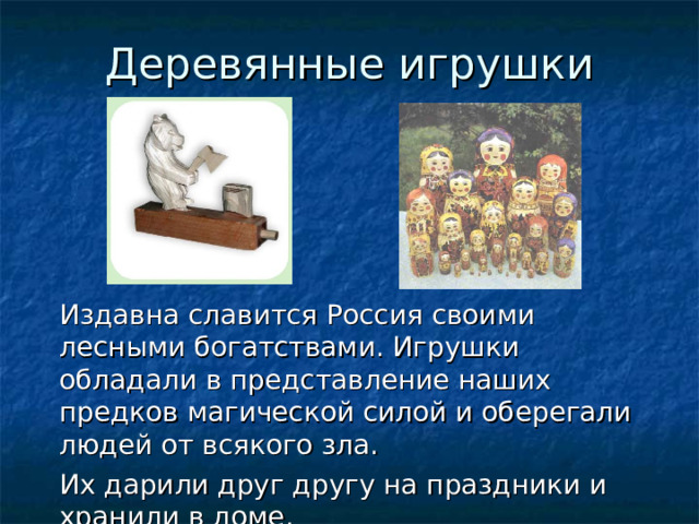 Деревянные игрушки Издавна славится Россия своими лесными богатствами. Игрушки обладали в представление наших предков магической силой и оберегали людей от всякого зла. Их дарили друг другу на праздники и хранили в доме. 