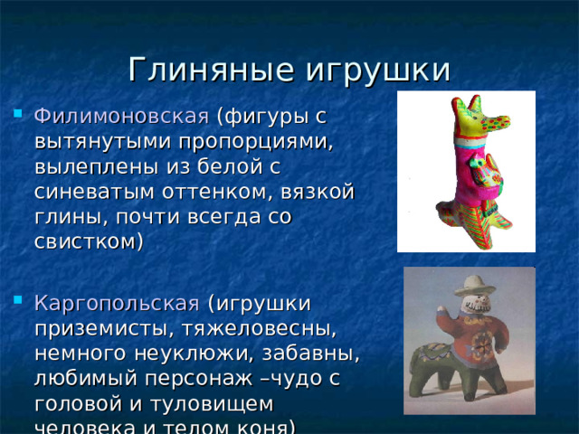 Глиняные игрушки Филимоновская (фигуры с вытянутыми пропорциями, вылеплены из белой с синеватым оттенком, вязкой глины, почти всегда со свистком) ‏ Каргопольская (игрушки приземисты, тяжеловесны, немного неуклюжи, забавны, любимый персонаж –чудо с головой и туловищем человека и телом коня) ‏ 
