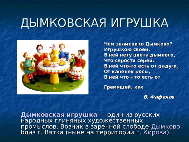 ДЫМКОВСКАЯ ИГРУШКА  Чем знаменито Дымково?  Игрушкою своей.  В ней нету цвета дымного,  Что серости серей.  В ней что-то есть от радуги,  От капелек росы,  В ней что – то есть от  радости,  Гремящей, как басы…                        В. Фафанов    Ды́мковская игрушка — один из русских народных глиняных художественных промыслов. Возник в заречной слободе Дымково близ г. Вятка (ныне на территории г. Кирова ). 