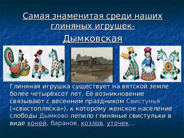 Самая знаменитая среди наших глиняных игрушек- Дымковская    Глиняная игрушка существует на вятской земле более четырёхсот лет. Её возникновение связывают с весенним праздником Свистунья («свистопляска»), к которому женское население слободы Дымково лепило глиняные свистульки в виде коней , баранов , козлов , уточек … 