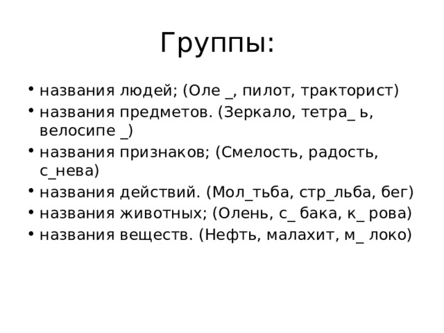 Группы: названия людей; (Оле _, пилот, тракторист) названия предметов. (Зеркало, тетра_ ь, велосипе _) названия признаков; (Смелость, радость, с_нева) названия действий. (Мол_тьба, стр_льба, бег) названия животных; (Олень, с_ бака, к_ рова) названия веществ. (Нефть, малахит, м_ локо) 