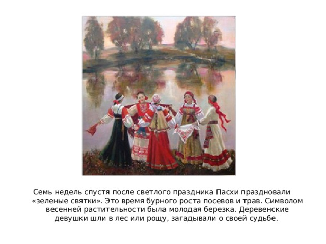 Семь недель спустя после светлого праздника Пасхи праздновали «зеленые святки». Это время бурного роста посевов и трав. Символом весенней растительности была молодая березка. Деревенские девушки шли в лес или рощу, загадывали о своей судьбе. 