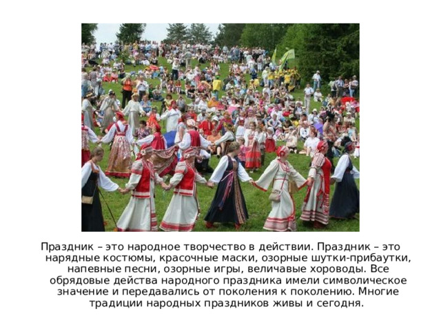 Праздник – это народное творчество в действии. Праздник – это нарядные костюмы, красочные маски, озорные шутки-прибаутки, напевные песни, озорные игры, величавые хороводы. Все обрядовые действа народного праздника имели символическое значение и передавались от поколения к поколению. Многие традиции народных праздников живы и сегодня. 