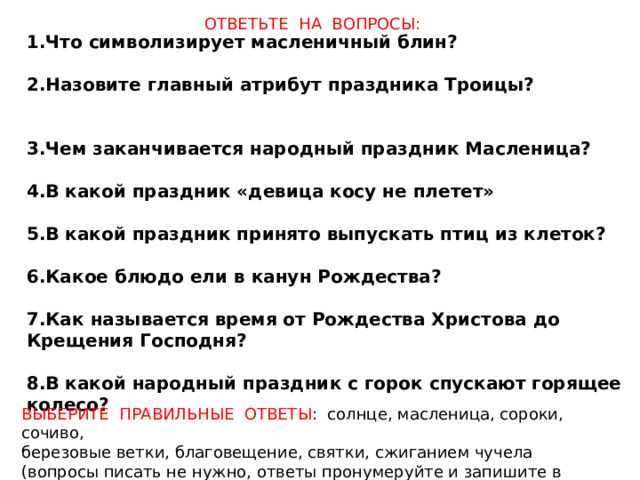  1.Что символизирует масленичный блин?  2.Назовите главный атрибут праздника Троицы?  3.Чем заканчивается народный праздник Масленица?  4.В какой праздник «девица косу не плетет»  5.В какой праздник принято выпускать птиц из клеток?  6.Какое блюдо ели в канун Рождества?  7.Как называется время от Рождества Христова до Крещения Господня?  8.В какой народный праздник с горок спускают горящее колесо?  ОТВЕТЬТЕ НА ВОПРОСЫ: ВЫБЕРИТЕ ПРАВИЛЬНЫЕ ОТВЕТЫ : солнце, масленица, сороки, сочиво, березовые ветки, благовещение, святки, сжиганием чучела (вопросы писать не нужно, ответы пронумеруйте и запишите в тетрадь) 