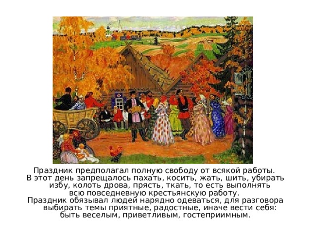 Праздник предполагал полную свободу от всякой работы. В этот день запрещалось пахать, косить, жать, шить, убирать избу, колоть дрова, прясть, ткать, то есть выполнять всю повседневную крестьянскую работу. Праздник обязывал людей нарядно одеваться, для разговора выбирать темы приятные, радостные, иначе вести себя: быть веселым, приветливым, гостеприимным. 