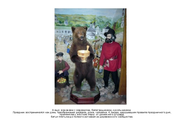 А еще вожаками с медведями, балаганщиками, кукольниками. Праздник воспринимался как день преображения деревни, дома, человека. К лицам, нарушавшим правила праздничного дня,  применялись жесткие меры: от денежного штрафа, битья плетьми до полного изгнания из деревенского сообщества.   