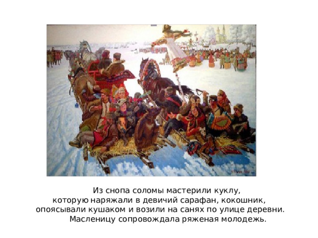 Из снопа соломы мастерили куклу, которую наряжали в девичий сарафан, кокошник, опоясывали кушаком и возили на санях по улице деревни.  Масленицу сопровождала ряженая молодежь. 