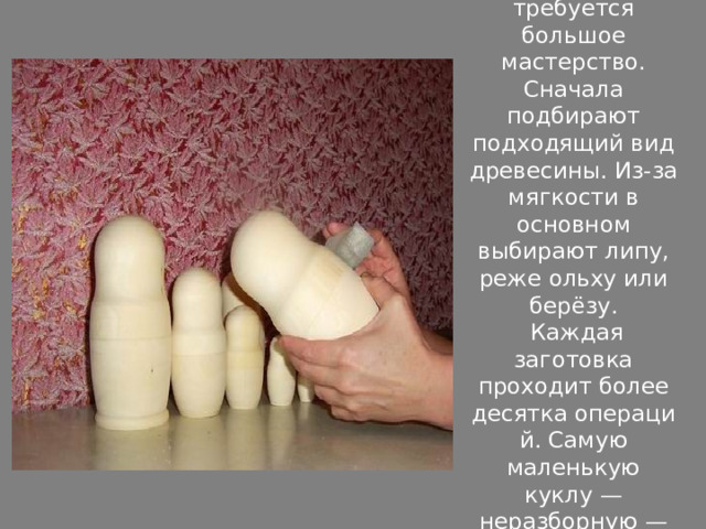 Чтобы изготовить матрёшку, требуется большое мастерство. Сначала подбирают подходящий вид древесины. Из-за мягкости в основном выбирают липу, реже ольху или берёзу.  Каждая заготовка проходит более десятка операций. Самую маленькую куклу — неразборную — делают первой. 