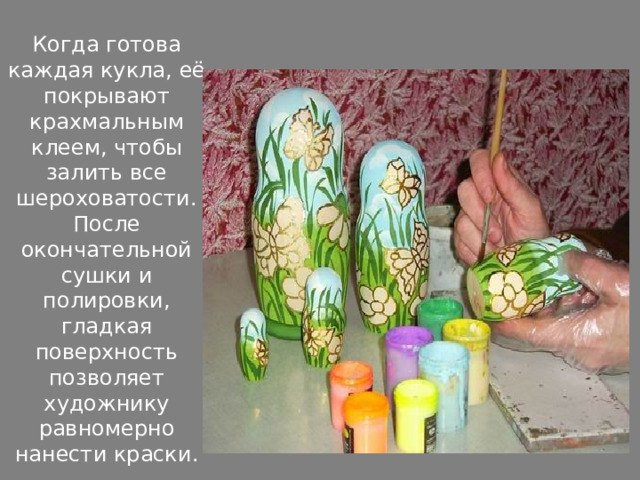 Когда готова каждая кукла, её покрывают крахмальным клеем, чтобы залить все шероховатости. После окончательной сушки и полировки, гладкая поверхность позволяет художнику равномерно нанести краски. 