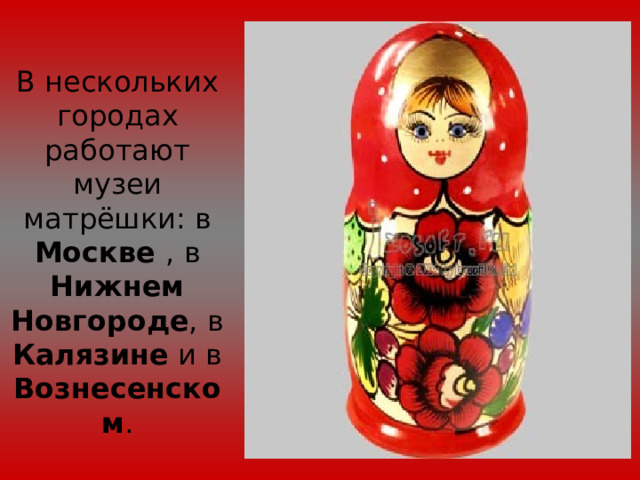 В нескольких городах работают музеи матрёшки: в Москве , в Нижнем Новгороде , в Калязине и в Вознесенском . 