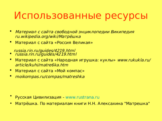 Использованные ресурсы Материал с сайта свободной энциклопедии Википедия ru.wikipedia.org/wiki/Матрёшка  Материал с сайта «Россия Великая»  russia.rin.ru/guides/4219.html  Материал с сайта «Народная игрушка: куклы» www.rukukla.ru/article/kuhi/matre6ka.htm  Материал с сайта «Мой компас» moikompas.ru/compas/matreshka    Русская Цивилизация - www.rustrana.ru  Матрёшка. По материалам книги Н.Н. Алексахина 