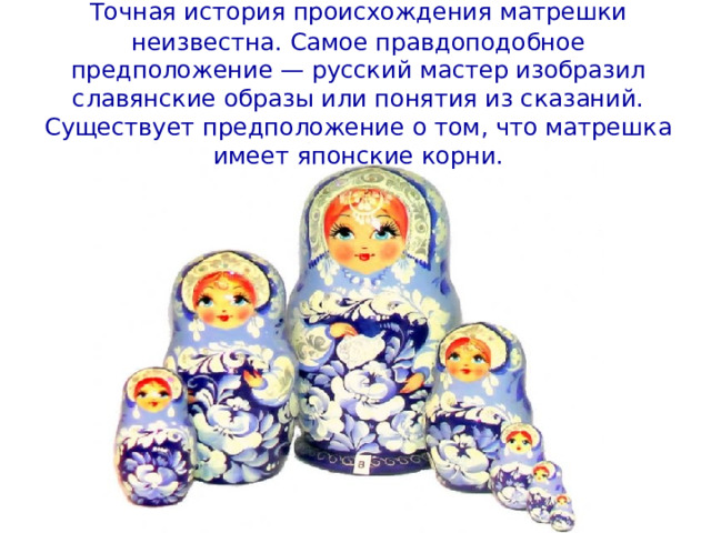 Точная история происхождения матрешки  неизвестна. Самое правдоподобное предположение — русский мастер изобразил славянские образы или понятия из сказаний. Существует предположение о том, что матрешка имеет японские корни. 