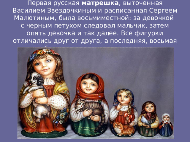 Первая русская матрешка , выточенная Василием Звездочкиным и расписанная Сергеем Малютиным, была восьмиместной: за девочкой с черным петухом следовал мальчик, затем опять девочка и так далее. Все фигурки отличались друг от друга, а последняя, восьмая изображала спеленатого младенца.   
