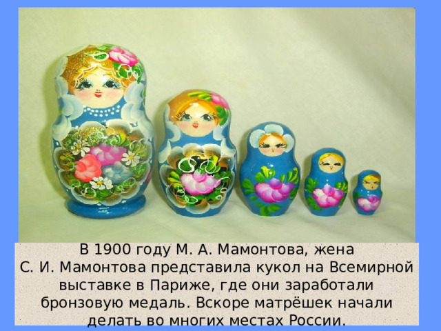 В 1900 году М. А. Мамонтова, жена С. И. Мамонтова представила кукол на Всемирной выставке в Париже, где они заработали бронзовую медаль. Вскоре матрёшек начали делать во многих местах России. 