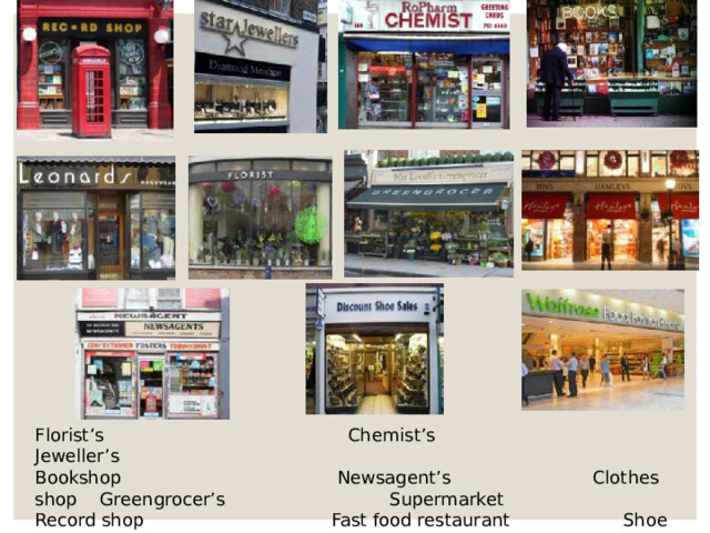 Florist’s Chemist’s Jeweller’s Bookshop Newsagent’s Clothes shop Greengrocer’s Supermarket Record shop Fast food restaurant Shoe shop Toy shop 
