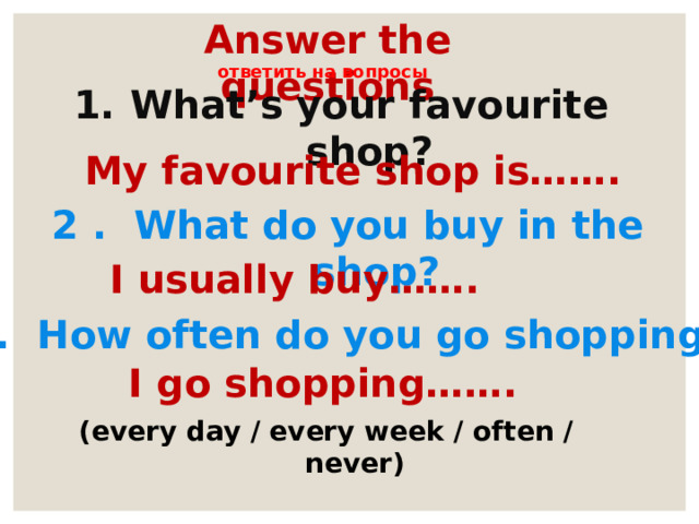 Answer the questions ответить на вопросы What’s your favourite shop? My favourite shop is……. 2 . What do you buy in the shop? I usually buy……. 3. How often do you go shopping? I go shopping……. (every day / every week / often / never) 