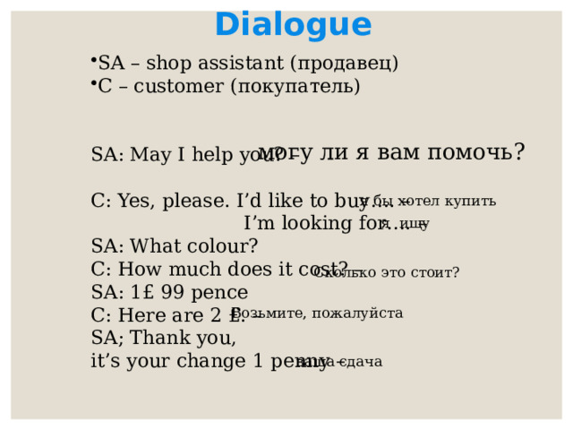 Dialogue  SA – shop assistant (продавец) C – customer (покупатель) SA: May I help you? – C: Yes, please. I’d like to buy…. –  I’m looking for…. – SA: What colour? C: How much does it cost? – SA: 1£ 99 pence C: Here are 2 £. – SA; Thank you, it’s your change 1 penny – могу ли я вам помочь? я бы хотел купить я ищу Сколько это стоит? Возьмите, пожалуйста ваша сдача 