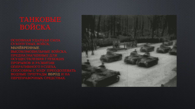 Танковые войска основная ударная сила сухопутных войск,  манёвренные , высокомобильные войска, предназначенные для осуществления глубоких прорывов и развития оперативного успеха, способны с ходу преодолевать водные преграды  вброд  и на переправочных средствах. 