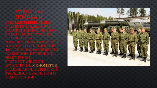 Ракетные войска и артиллерия предназначены для огневого и ядерного поражения противника. Имеют на вооружении ствольную и реактивную артиллерию. Состоят из соединений частей и подразделений гаубичной, пушечной, реактивной, противотанковой артиллерии,  миномётов , а также артиллерийской разведки, управления и обеспечения. 