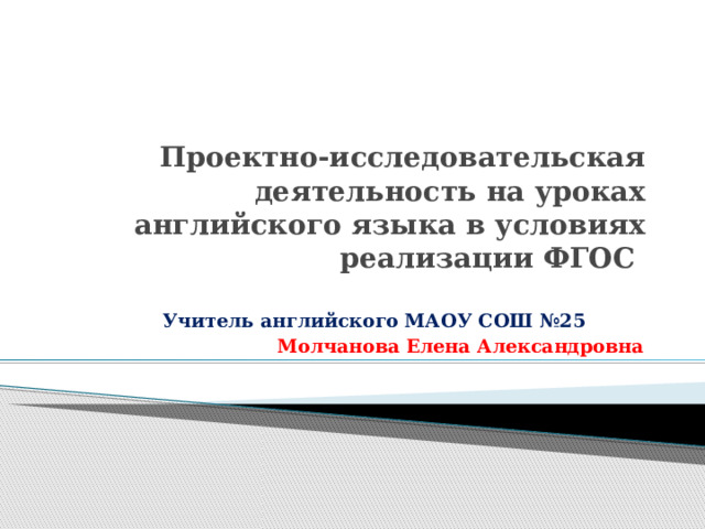 Проектно-исследовательская деятельность на уроках английского языка в условиях реализации ФГОС   Учитель английского МАОУ СОШ №25 Молчанова Елена Александровна 