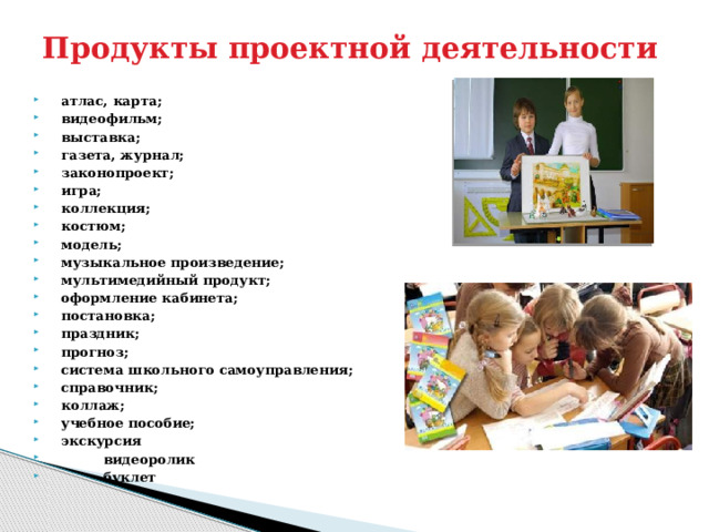 Продукты проектной деятельности  атлас, карта;  видеофильм;  выставка;  газета, журнал;  законопроект;  игра;  коллекция;  костюм;  модель;  музыкальное произведение;  мультимедийный продукт;  оформление кабинета;  постановка;  праздник;  прогноз;  система школьного самоуправления;  справочник;  коллаж;  учебное пособие;  экскурсия  видеоролик  буклет  