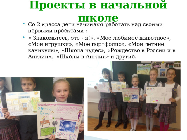 Проекты в начальной школе Со 2 класса дети начинают работать над своими первыми проектами : « Знакомьтесь, это - я!», «Мое любимое животное», «Мои игрушки», «Мое портфолио», «Мои летние каникулы», «Школа чудес», «Рождество в России и в Англии», «Школы в Англии» и другие. 