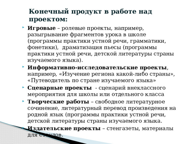 Конечный продукт в работе над проектом: Игровые  – ролевые проекты, например, разыгрывание фрагментов урока в школе (программы практики устной речи, грамматики, фонетики),  драматизация пьесы (программы практики устной речи, детской литературы страны изучаемого языка). Информативно-исследовательские проекты , например, «Изучение региона какой-либо страны», «Путеводитель по стране изучаемого языка» Сценарные проекты   - сценарий внеклассного мероприятия для школы или отдельного класса Творческие работы  – свободное литературное сочинение, литературный перевод произведения на родной язык (программы практики устной речи, детской литературы страны изучаемого языка. Издательские проекты  – стенгазеты, материалы для стендов. 