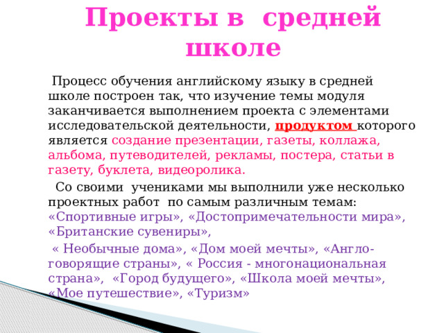 Проекты в средней школе  Процесс обучения английскому языку в средней школе построен так, что изучение темы модуля заканчивается выполнением проекта с элементами исследовательской деятельности, продуктом которого является создание презентации, газеты, коллажа, альбома, путеводителей, рекламы, постера, статьи в газету, буклета, видеоролика.  Со своими учениками мы выполнили уже несколько проектных работ по самым различным темам: «Спортивные игры», «Достопримечательности мира», «Британские сувениры»,  « Необычные дома», «Дом моей мечты», «Англо-говорящие страны», « Россия - многонациональная страна», «Город будущего», «Школа моей мечты», «Мое путешествие», «Туризм» 