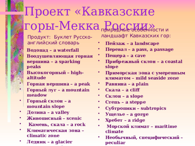 Проект «Кавказские горы-Мекка России»   природные особенности и ландшафт Кавказских гор:   Продукт: Буклет Русско-английский словарь Пейзаж – a landscape Перевал – a pass, a passage Пещера – a cave Прибрежный склон – a coastal slope Приморская зона с умеренным климатом – mild seaside zone Равнина – a plain Скала – a cliff  Склон – a slope Степь – a steppe Субтропики – subtropics Ущелье – a gorge Хребет – a ridge   Морской климат – maritime climate Необычный, специфический – peculiar   Водопад – a waterfall Воодушевляющая горная вершина – a sparking peaks Высокогорный – high-altitude Горная вершина – a peak Горный луг – a mountain meadow Горный склон – a mountain slope Долина – a valley Живописный – scenic   Камень, скала – a rock Климатическая зона – climatic zone Ледник – a glacier Минеральный источник – mineral spring 