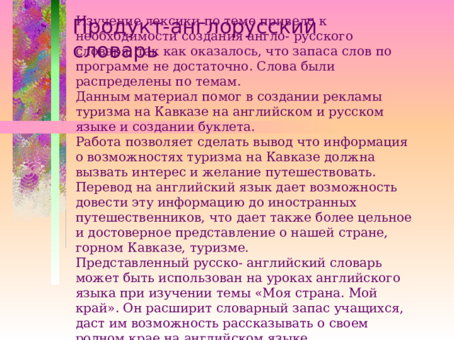 Изучение лексики по теме привело к необходимости создания англо- русского словаря, так как оказалось, что запаса слов по программе не достаточно. Слова были распределены по темам.  Данным материал помог в создании рекламы туризма на Кавказе на английском и русском языке и создании буклета.  Работа позволяет сделать вывод что информация о возможностях туризма на Кавказе должна вызвать интерес и желание путешествовать.  Перевод на английский язык дает возможность довести эту информацию до иностранных путешественников, что дает также более цельное и достоверное представление о нашей стране, горном Кавказе, туризме.  Представленный русско- английский словарь может быть использован на уроках английского языка при изучении темы «Моя страна. Мой край». Он расширит словарный запас учащихся, даст им возможность рассказывать о своем родном крае на английском языке.   Продукт-англорусский словарь 