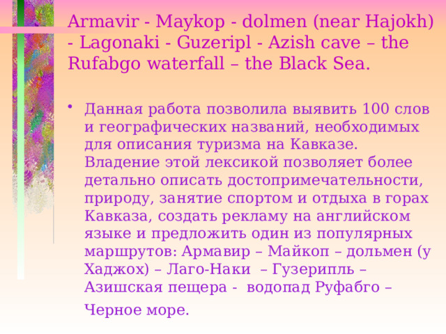 Armavir - Maykop - dolmen (near Hajokh) - Lagonaki - Guzeripl - Azish cave – the Rufabgo waterfall – the Black Sea.   Данная работа позволила выявить 100 слов и географических названий, необходимых для описания туризма на Кавказе. Владение этой лексикой позволяет более детально описать достопримечательности, природу, занятие спортом и отдыха в горах Кавказа, создать рекламу на английском языке и предложить один из популярных маршрутов: Армавир – Майкоп – дольмен (у Хаджох) – Лаго-Наки – Гузерипль – Азишская пещера - водопад Руфабго – Черное море.   