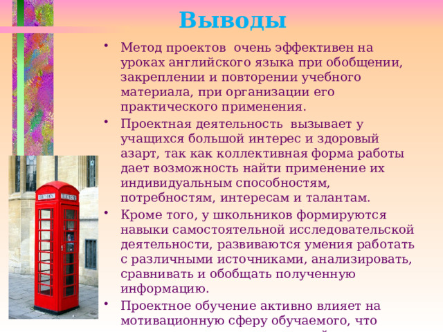 Выводы Метод проектов очень эффективен на уроках английского языка при обобщении, закреплении и повторении учебного материала, при организации его практического применения. Проектная деятельность вызывает у учащихся большой интерес и здоровый азарт, так как коллективная форма работы дает возможность найти применение их индивидуальным способностям, потребностям, интересам и талантам.  Кроме того, у школьников формируются навыки самостоятельной исследовательской деятельности, развиваются умения работать с различными источниками, анализировать, сравнивать и обобщать полученную информацию. Проектное обучение активно влияет на мотивационную сферу обучаемого, что очень актуально в современной школе. 