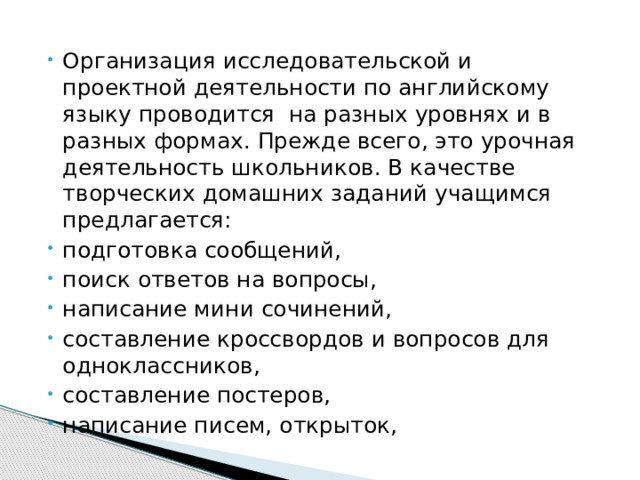 Организация исследовательской и проектной деятельности по английскому языку проводится на разных уровнях и в разных формах. Прежде всего, это урочная деятельность школьников. В качестве творческих домашних заданий учащимся предлагается: подготовка сообщений, поиск ответов на вопросы, написание мини сочинений, составление кроссвордов и вопросов для одноклассников, составление постеров, написание писем, открыток, 