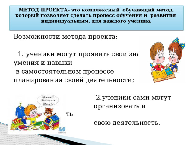 МЕТОД ПРОЕКТА– это комплексный обучающий метод, который позволяет сделать процесс обучения и развития индивидуальным, для каждого ученика.   Возможности метода проекта:  1. ученики могут проявить свои знания, умения и навыки  в самостоятельном процессе планирования своей деятельности ;  2.ученики сами могут  организовать и контролировать  свою деятельность. 