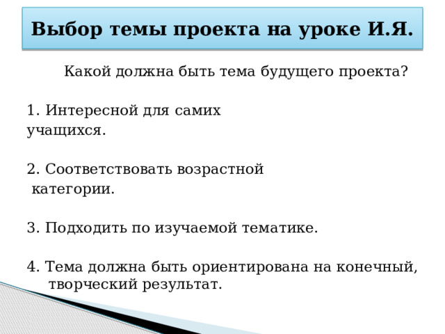Выбор темы проекта на уроке И.Я.  Какой должна быть тема будущего проекта? 1. Интересной для самих учащихся. 2. Соответствовать возрастной  категории. 3. Подходить по изучаемой тематике. 4. Тема должна быть ориентирована на конечный, творческий результат. 