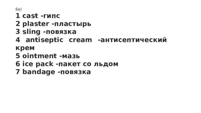 6a)  1 cast -гипс 2 plaster -пластырь 3 sling -повязка 4 antiseptic cream -антисептический крем 5 ointment -мазь 6 ice pack -пакет со льдом 7 bandage -повязка 