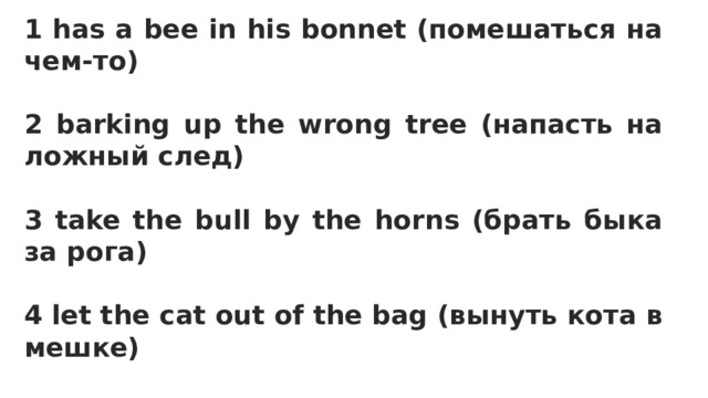 1 has a bee in his bonnet (помешаться на чем-то)  2 barking up the wrong tree (напасть на ложный след)  3 take the bull by the horns (брать быка за рога)  4 let the cat out of the bag (вынуть кота в мешке)  5 killed two birds with one stone (убить 2 зайцев 1 выстрелом)  